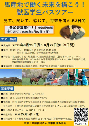 馬産地で働く未来を描こう! 獣医学生バスツアー 見て、聞いて、感じて、将来を考える3日間 参加者募集中!参加費無料申込締切:2025年6月22日(日) ツアー概要 実施日:2025年8月25日(月)~8月27日(水)3日間 集合·解散:初日(8月25日)新千歲空港13:00集合 最終日(8月27日)新千歲空港16:00解散 行き先:北海道の日高·胆振管内の競走馬診療施設(社台ホースクリニック JBBA静内種馬場、NOSAIみなみ家音高度医療センター、JRA目高育成枚場、BTC軽種馬調教育成センターほか) 実施内容:診療現場や牧場の見学、現場で働く欲医師との意見交換など 募集要項 対象:散医学専攻の大学生(2·3年次) 定員:30名(応募者多数の場合は選考あり) 参加費:無料(各大学から千歳空港までの往復経路含めた旅費は全て主催者負担) ※各大学←千歳空港間の往復経路は各自でご準備ください。後日精算支給します。 申込方法:申込フォーム(QRコード)より 申込締切:2025年6月22日(日) お問合せ:日本軽種馬協会業務部03-5473-7092(平日10:00~17:00) 主催:公益社団法人 日本軽種馬協会 申込フォーム（QRコード）