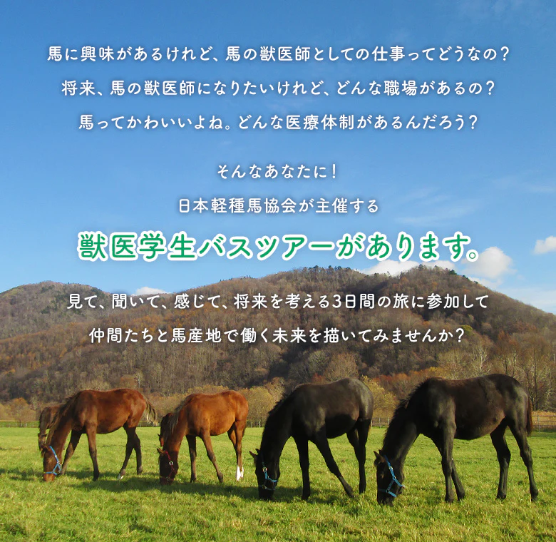 馬に興味があるけれど、馬の獣医師としての仕事ってどうなの？将来、馬の獣医師になりたいけれど、どんな職場があるの？馬ってかわいいよね。どんな医療体制があるんだろう？そんなあなたに！日本軽種馬協会が主催する獣医学生パスツアーがあります。見て、聞いて、感じて、将来を考える3日間の旅に参加して仲間たちと馬産地で働く未来を描いてみませんか？